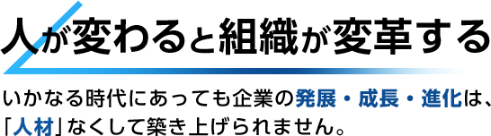 人が変わると組織が変革する いかなる時代にあっても企業の発展・成長・進化は、「人材」なくして築き上げられません。