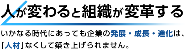 人が変わると組織が変革する いかなる時代にあっても企業の発展・成長・進化は、「人材」なくして築き上げられません。